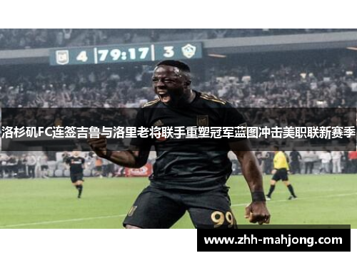 洛杉矶FC连签吉鲁与洛里老将联手重塑冠军蓝图冲击美职联新赛季