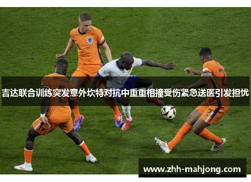 吉达联合训练突发意外坎特对抗中重重相撞受伤紧急送医引发担忧