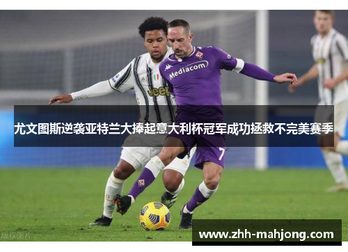 尤文图斯逆袭亚特兰大捧起意大利杯冠军成功拯救不完美赛季