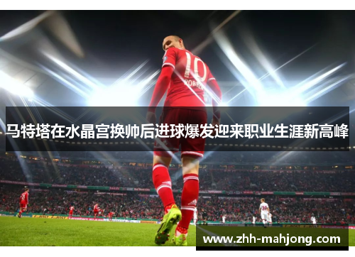 马特塔在水晶宫换帅后进球爆发迎来职业生涯新高峰