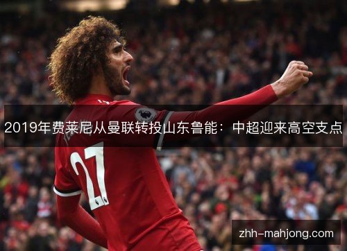2019年费莱尼从曼联转投山东鲁能:中超迎来高空支点 2019年费莱尼从曼联转投山东鲁能:中超迎来高空支点
